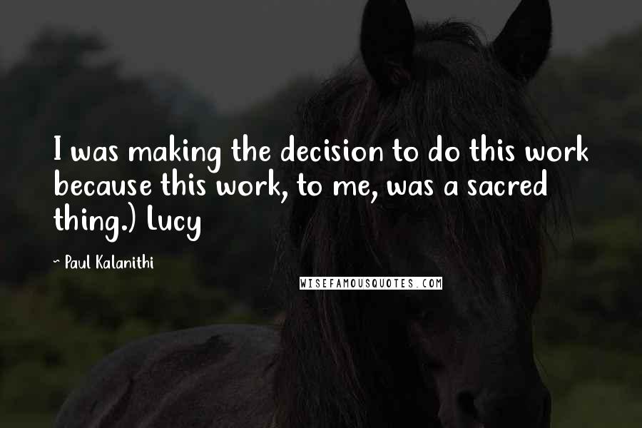 Paul Kalanithi Quotes: I was making the decision to do this work because this work, to me, was a sacred thing.) Lucy