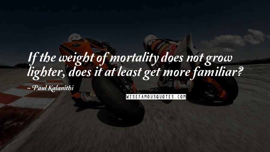 Paul Kalanithi Quotes: If the weight of mortality does not grow lighter, does it at least get more familiar?