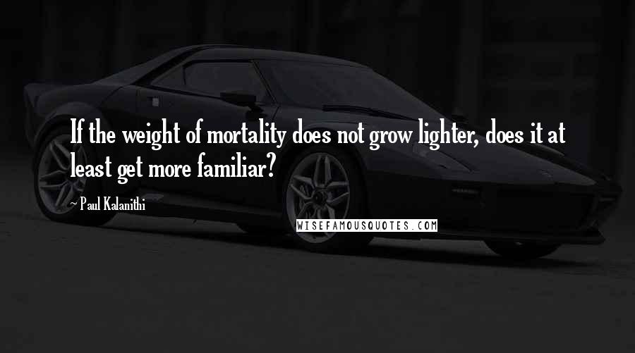 Paul Kalanithi Quotes: If the weight of mortality does not grow lighter, does it at least get more familiar?