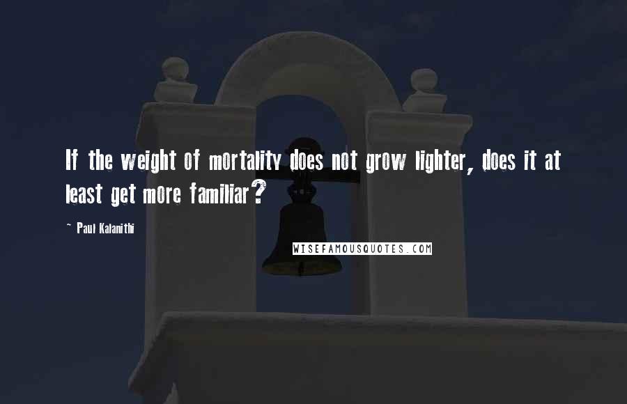 Paul Kalanithi Quotes: If the weight of mortality does not grow lighter, does it at least get more familiar?