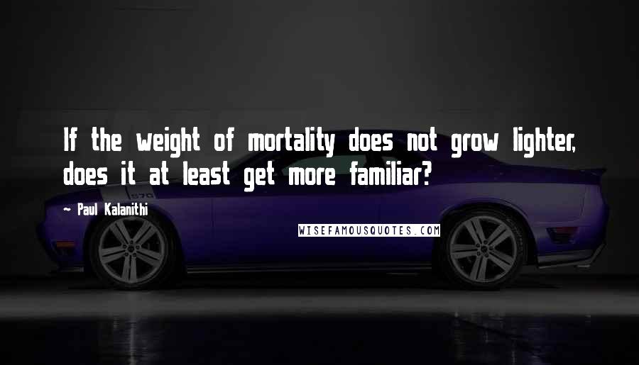 Paul Kalanithi Quotes: If the weight of mortality does not grow lighter, does it at least get more familiar?
