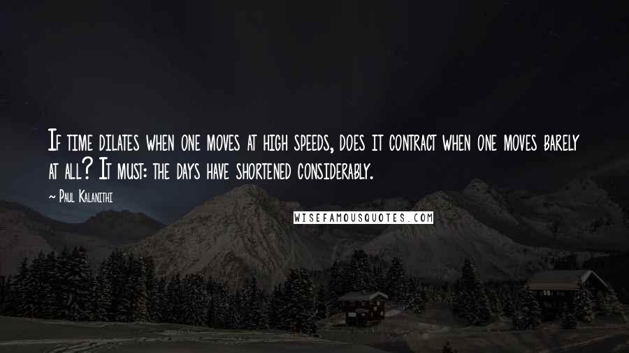 Paul Kalanithi Quotes: If time dilates when one moves at high speeds, does it contract when one moves barely at all? It must: the days have shortened considerably.