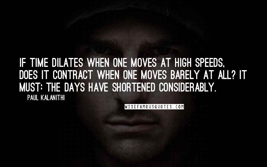 Paul Kalanithi Quotes: If time dilates when one moves at high speeds, does it contract when one moves barely at all? It must: the days have shortened considerably.