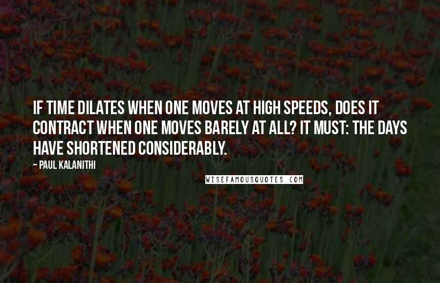 Paul Kalanithi Quotes: If time dilates when one moves at high speeds, does it contract when one moves barely at all? It must: the days have shortened considerably.