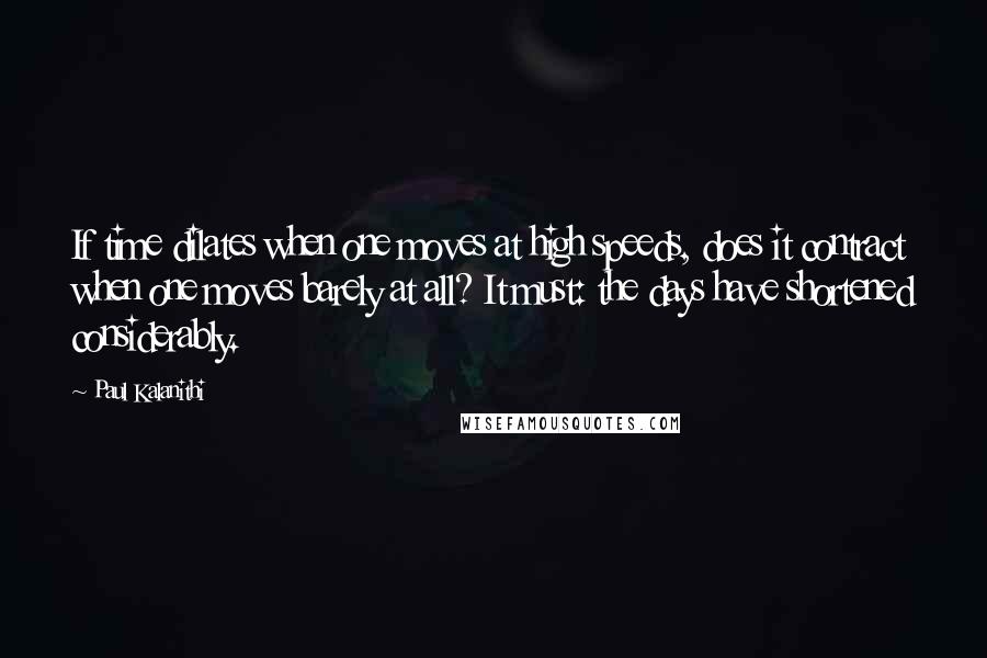 Paul Kalanithi Quotes: If time dilates when one moves at high speeds, does it contract when one moves barely at all? It must: the days have shortened considerably.