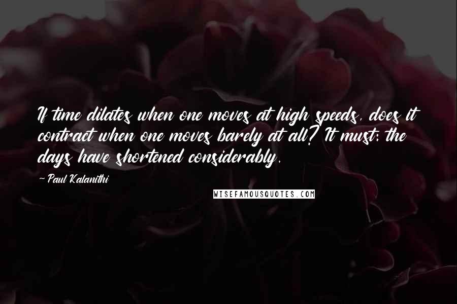 Paul Kalanithi Quotes: If time dilates when one moves at high speeds, does it contract when one moves barely at all? It must: the days have shortened considerably.