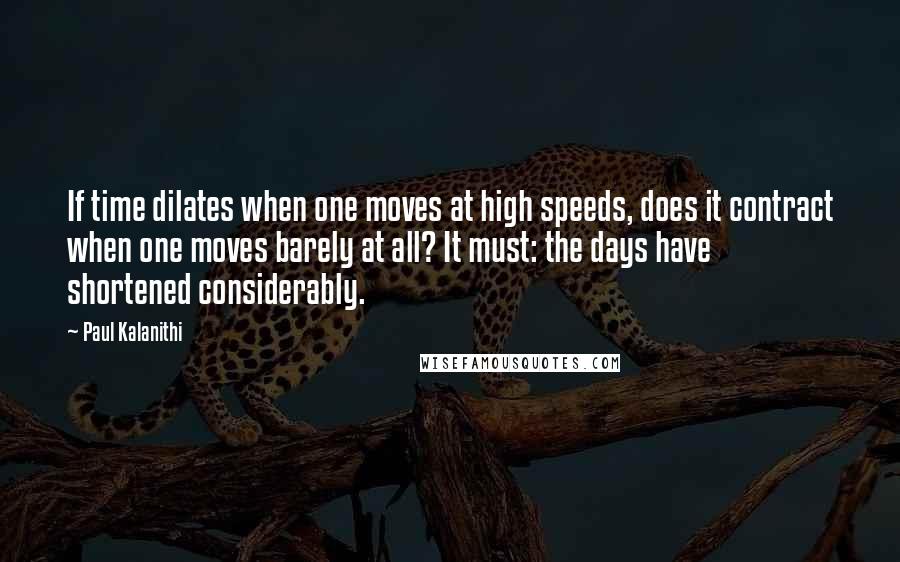 Paul Kalanithi Quotes: If time dilates when one moves at high speeds, does it contract when one moves barely at all? It must: the days have shortened considerably.