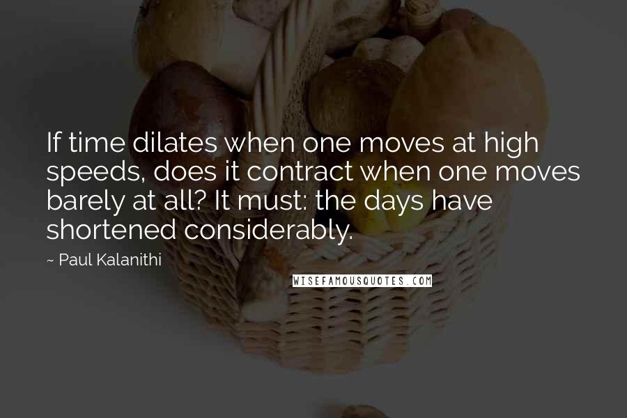 Paul Kalanithi Quotes: If time dilates when one moves at high speeds, does it contract when one moves barely at all? It must: the days have shortened considerably.