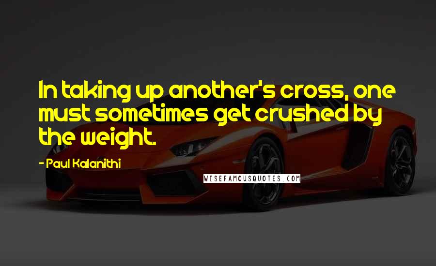 Paul Kalanithi Quotes: In taking up another's cross, one must sometimes get crushed by the weight.