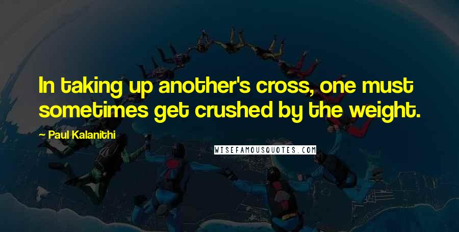 Paul Kalanithi Quotes: In taking up another's cross, one must sometimes get crushed by the weight.