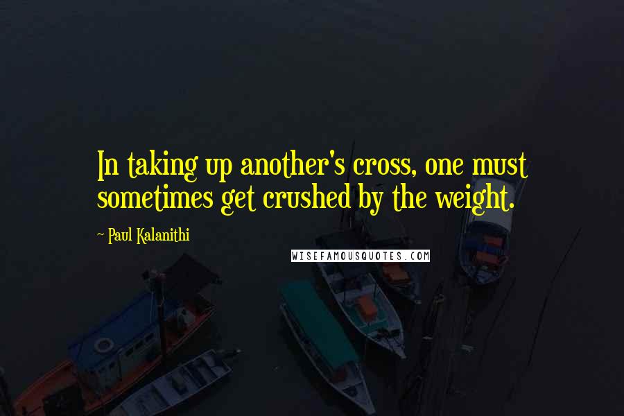 Paul Kalanithi Quotes: In taking up another's cross, one must sometimes get crushed by the weight.