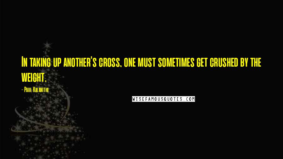 Paul Kalanithi Quotes: In taking up another's cross, one must sometimes get crushed by the weight.