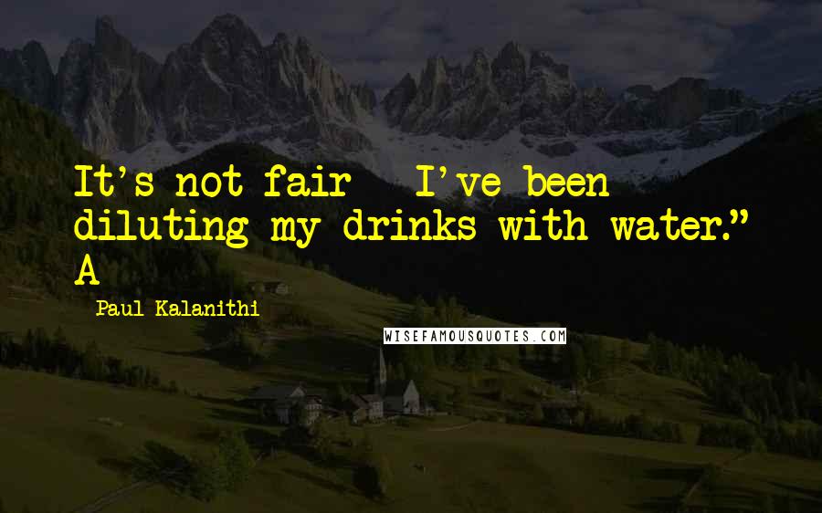 Paul Kalanithi Quotes: It's not fair - I've been diluting my drinks with water." A