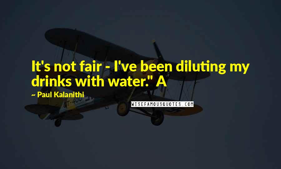 Paul Kalanithi Quotes: It's not fair - I've been diluting my drinks with water." A