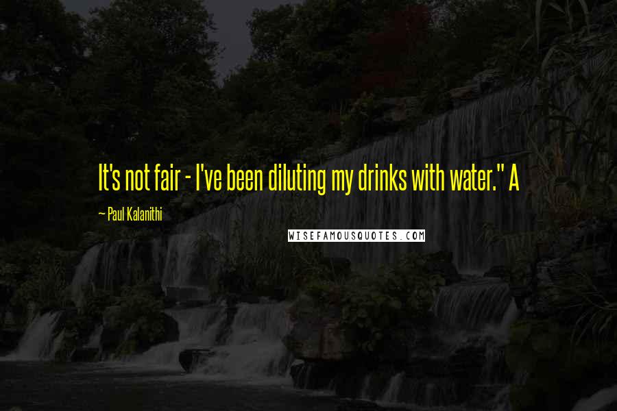 Paul Kalanithi Quotes: It's not fair - I've been diluting my drinks with water." A