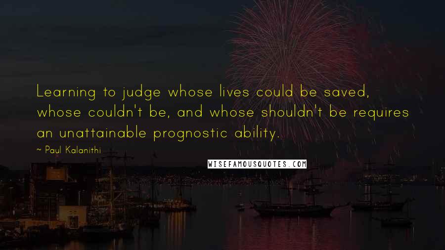 Paul Kalanithi Quotes: Learning to judge whose lives could be saved, whose couldn't be, and whose shouldn't be requires an unattainable prognostic ability.