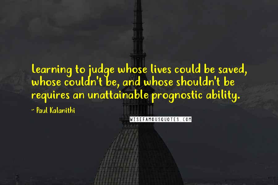 Paul Kalanithi Quotes: Learning to judge whose lives could be saved, whose couldn't be, and whose shouldn't be requires an unattainable prognostic ability.