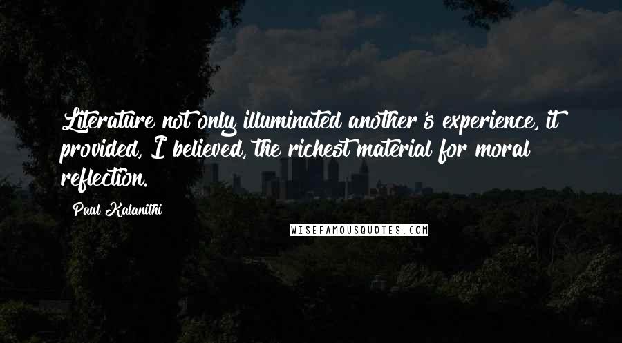 Paul Kalanithi Quotes: Literature not only illuminated another's experience, it provided, I believed, the richest material for moral reflection.