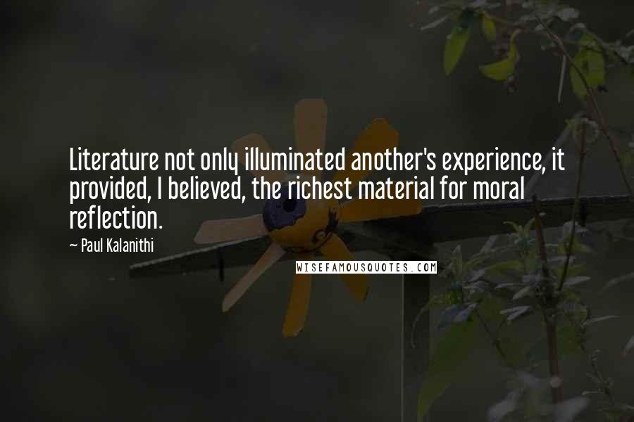 Paul Kalanithi Quotes: Literature not only illuminated another's experience, it provided, I believed, the richest material for moral reflection.