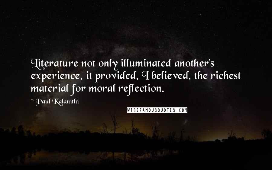 Paul Kalanithi Quotes: Literature not only illuminated another's experience, it provided, I believed, the richest material for moral reflection.
