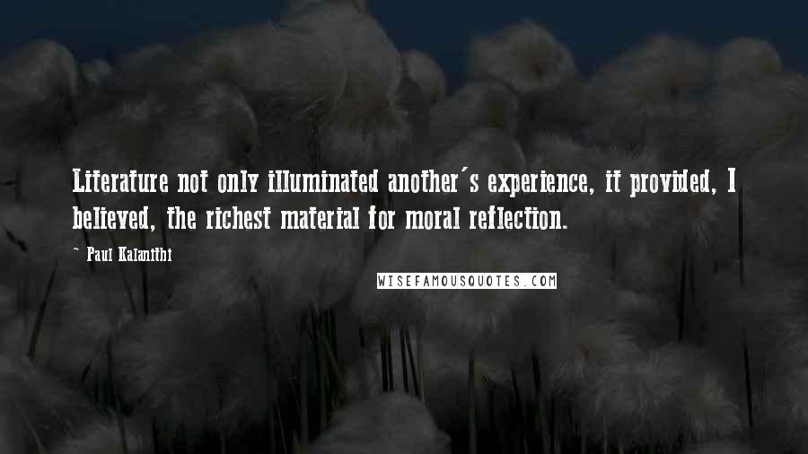 Paul Kalanithi Quotes: Literature not only illuminated another's experience, it provided, I believed, the richest material for moral reflection.