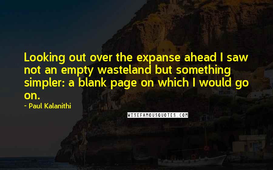 Paul Kalanithi Quotes: Looking out over the expanse ahead I saw not an empty wasteland but something simpler: a blank page on which I would go on.