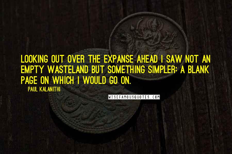 Paul Kalanithi Quotes: Looking out over the expanse ahead I saw not an empty wasteland but something simpler: a blank page on which I would go on.