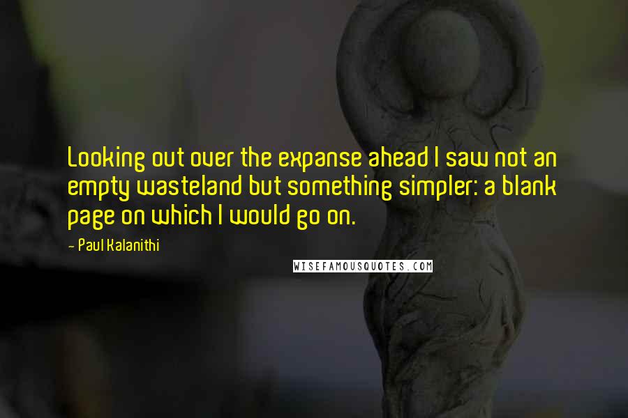 Paul Kalanithi Quotes: Looking out over the expanse ahead I saw not an empty wasteland but something simpler: a blank page on which I would go on.