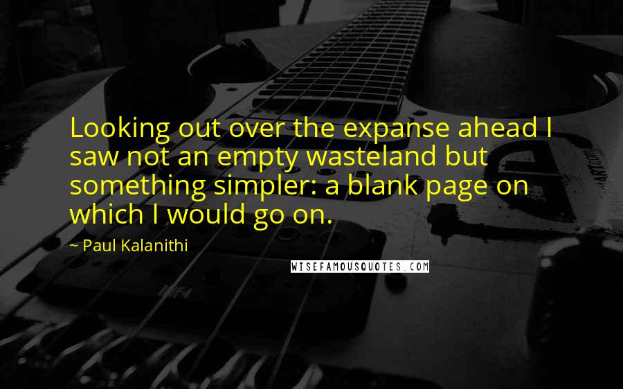 Paul Kalanithi Quotes: Looking out over the expanse ahead I saw not an empty wasteland but something simpler: a blank page on which I would go on.