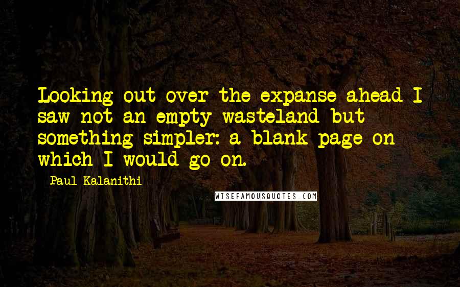 Paul Kalanithi Quotes: Looking out over the expanse ahead I saw not an empty wasteland but something simpler: a blank page on which I would go on.