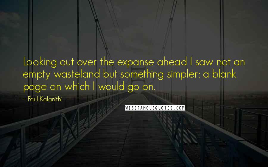 Paul Kalanithi Quotes: Looking out over the expanse ahead I saw not an empty wasteland but something simpler: a blank page on which I would go on.