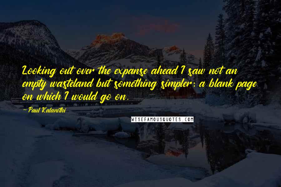 Paul Kalanithi Quotes: Looking out over the expanse ahead I saw not an empty wasteland but something simpler: a blank page on which I would go on.