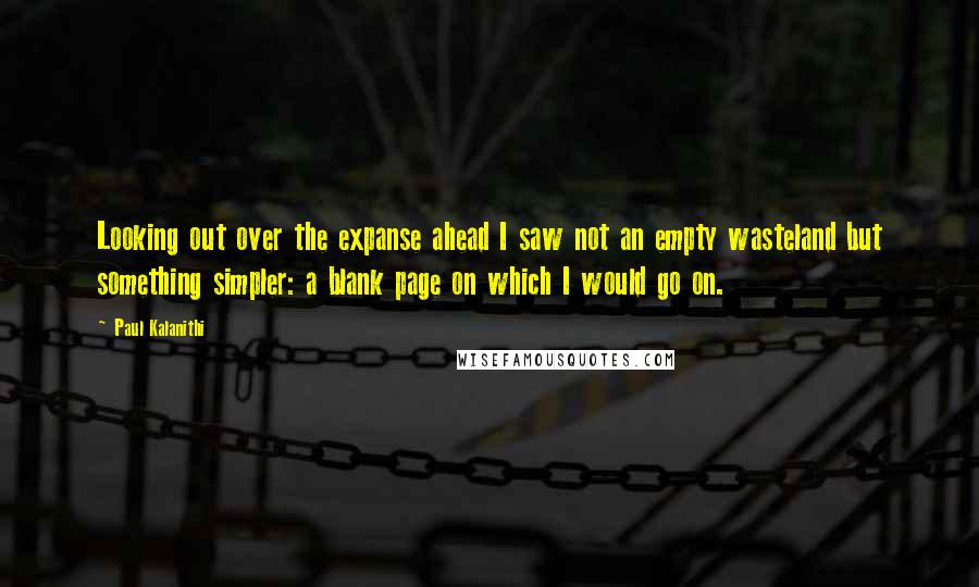 Paul Kalanithi Quotes: Looking out over the expanse ahead I saw not an empty wasteland but something simpler: a blank page on which I would go on.