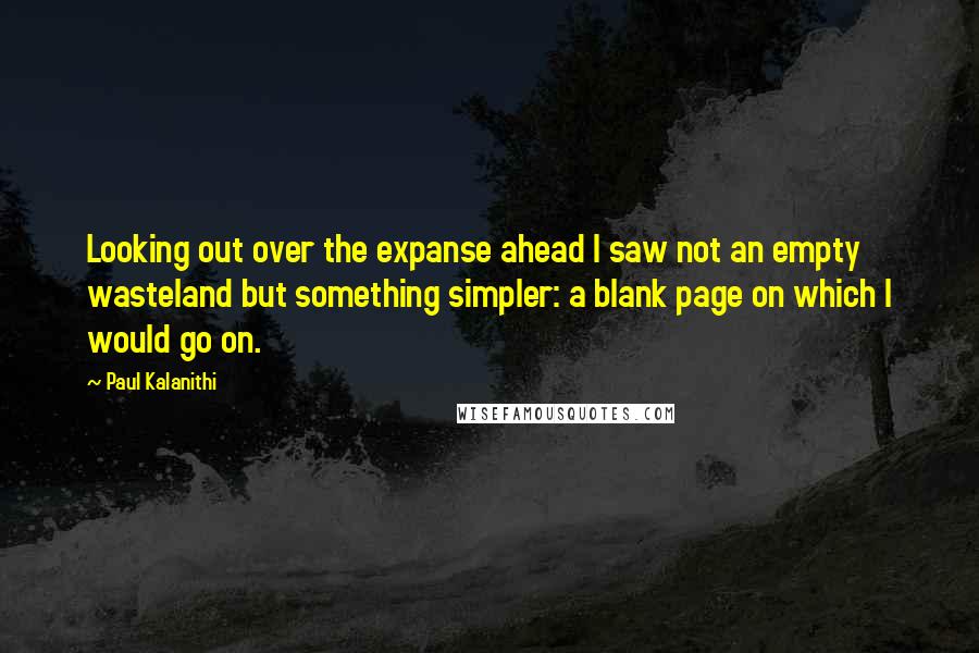 Paul Kalanithi Quotes: Looking out over the expanse ahead I saw not an empty wasteland but something simpler: a blank page on which I would go on.