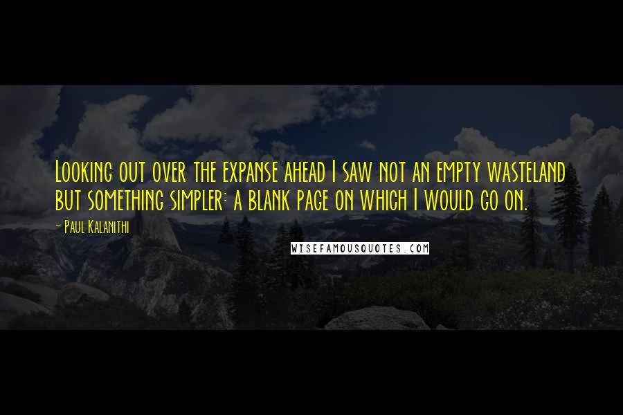 Paul Kalanithi Quotes: Looking out over the expanse ahead I saw not an empty wasteland but something simpler: a blank page on which I would go on.