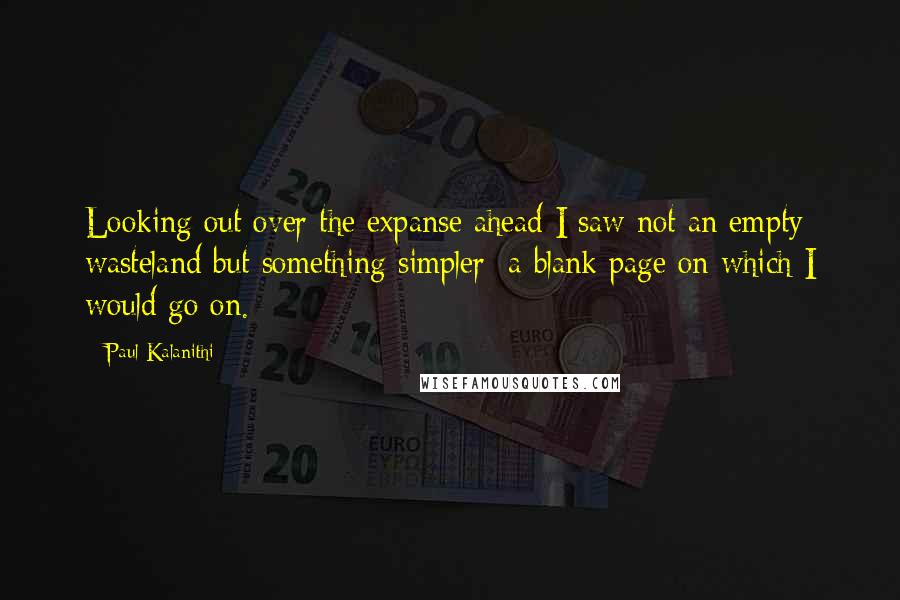Paul Kalanithi Quotes: Looking out over the expanse ahead I saw not an empty wasteland but something simpler: a blank page on which I would go on.