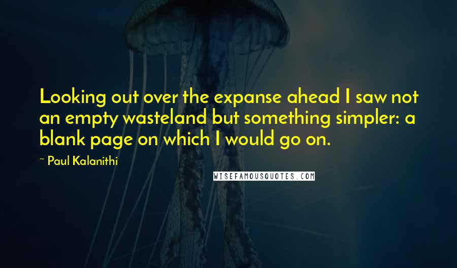 Paul Kalanithi Quotes: Looking out over the expanse ahead I saw not an empty wasteland but something simpler: a blank page on which I would go on.