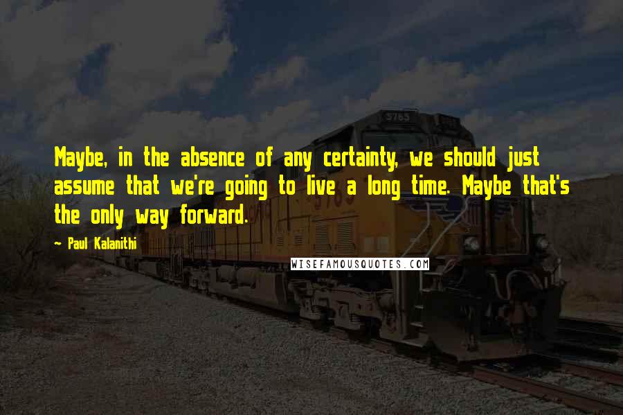 Paul Kalanithi Quotes: Maybe, in the absence of any certainty, we should just assume that we're going to live a long time. Maybe that's the only way forward.