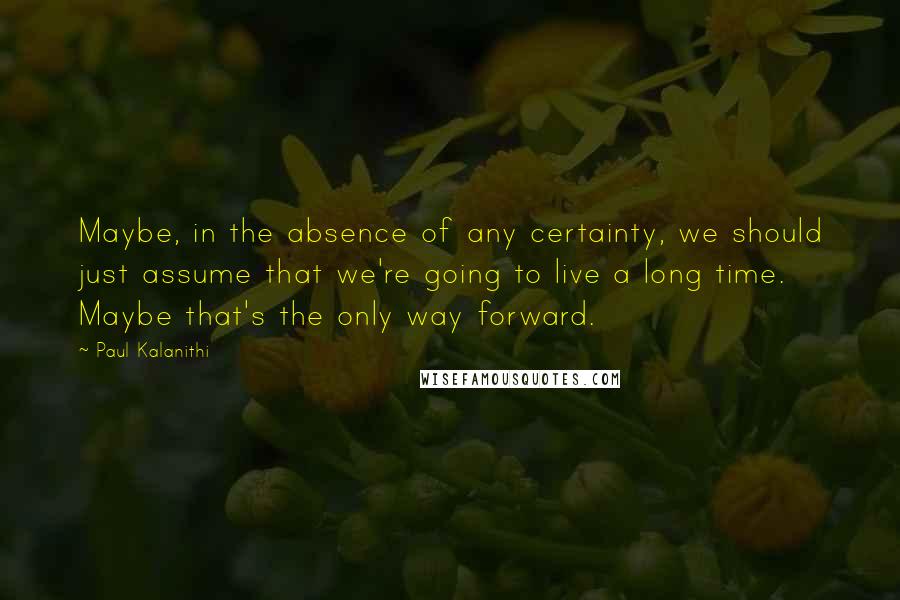 Paul Kalanithi Quotes: Maybe, in the absence of any certainty, we should just assume that we're going to live a long time. Maybe that's the only way forward.