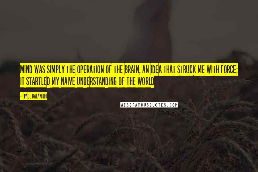 Paul Kalanithi Quotes: mind was simply the operation of the brain, an idea that struck me with force; it startled my naive understanding of the world