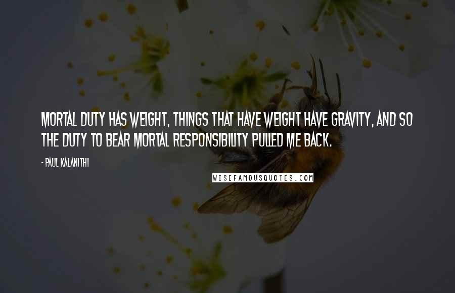Paul Kalanithi Quotes: Mortal duty has weight, things that have weight have gravity, and so the duty to bear mortal responsibility pulled me back.