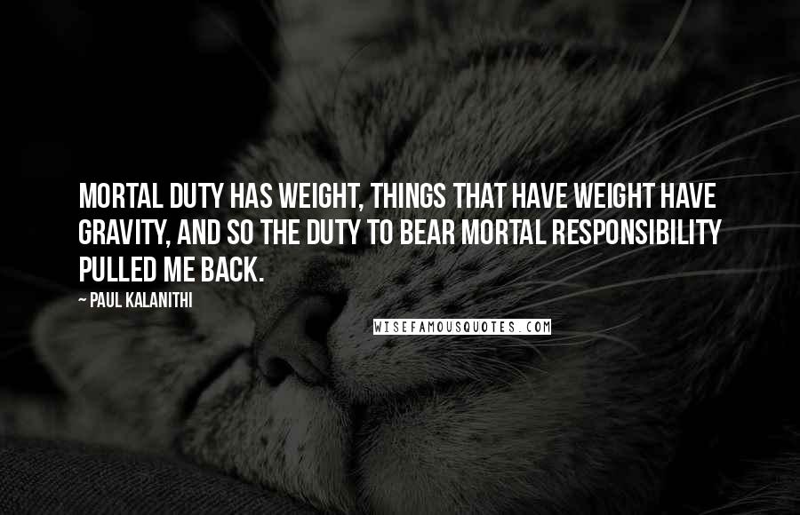 Paul Kalanithi Quotes: Mortal duty has weight, things that have weight have gravity, and so the duty to bear mortal responsibility pulled me back.