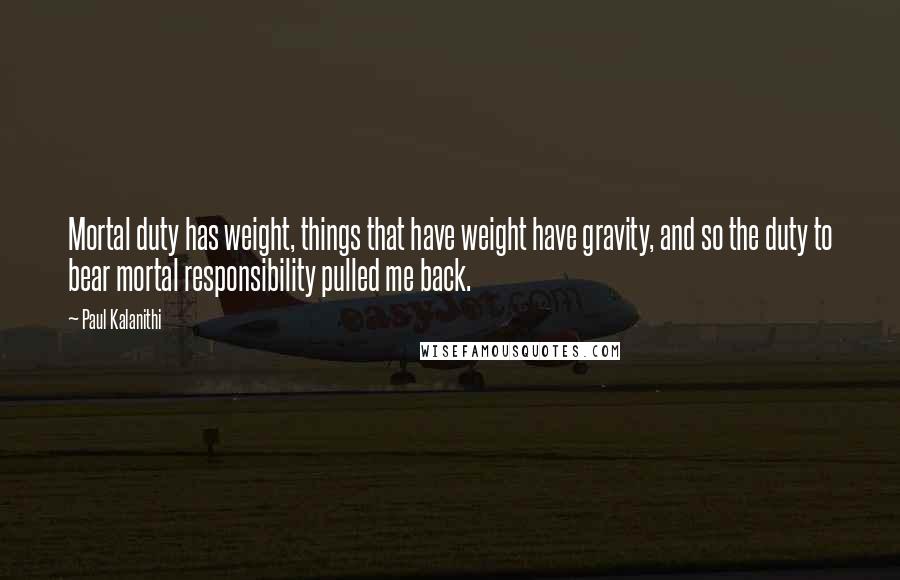 Paul Kalanithi Quotes: Mortal duty has weight, things that have weight have gravity, and so the duty to bear mortal responsibility pulled me back.