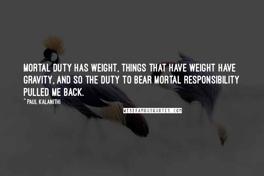 Paul Kalanithi Quotes: Mortal duty has weight, things that have weight have gravity, and so the duty to bear mortal responsibility pulled me back.