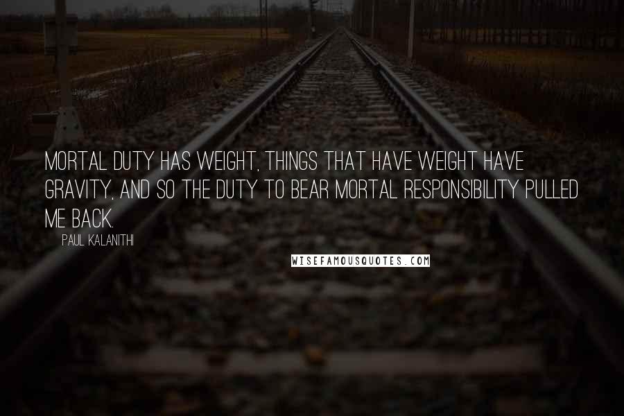 Paul Kalanithi Quotes: Mortal duty has weight, things that have weight have gravity, and so the duty to bear mortal responsibility pulled me back.