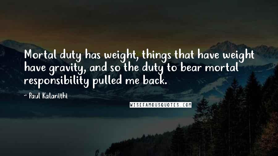 Paul Kalanithi Quotes: Mortal duty has weight, things that have weight have gravity, and so the duty to bear mortal responsibility pulled me back.