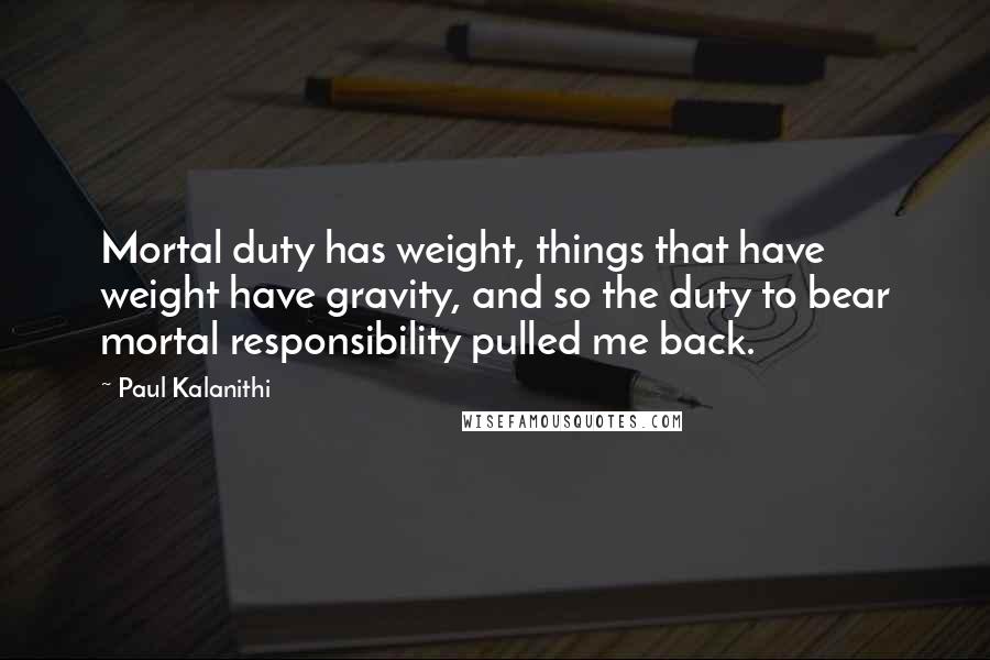 Paul Kalanithi Quotes: Mortal duty has weight, things that have weight have gravity, and so the duty to bear mortal responsibility pulled me back.