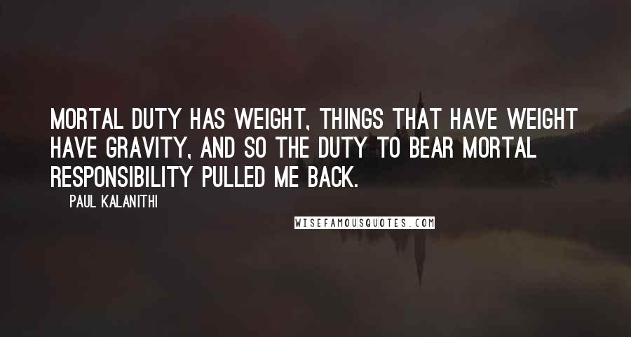 Paul Kalanithi Quotes: Mortal duty has weight, things that have weight have gravity, and so the duty to bear mortal responsibility pulled me back.