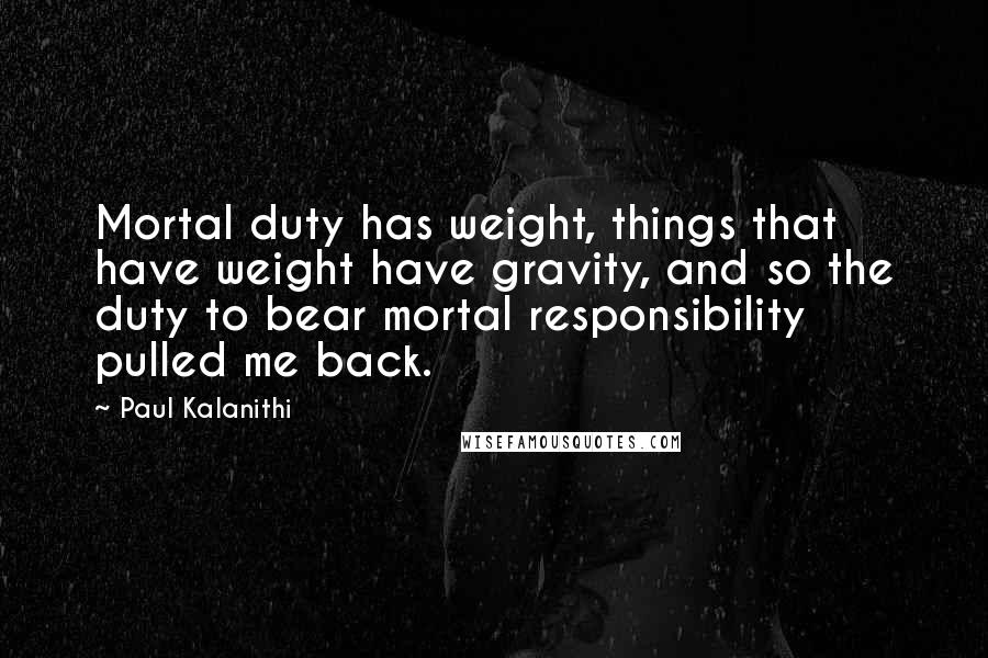 Paul Kalanithi Quotes: Mortal duty has weight, things that have weight have gravity, and so the duty to bear mortal responsibility pulled me back.