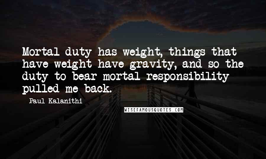 Paul Kalanithi Quotes: Mortal duty has weight, things that have weight have gravity, and so the duty to bear mortal responsibility pulled me back.